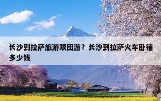 长沙到拉萨旅游跟团游？长沙到拉萨火车卧铺多少钱