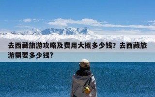 去西藏旅游攻略及费用大概多少钱？去西藏旅游需要多少钱?