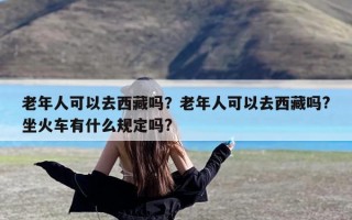 老年人可以去西藏吗？老年人可以去西藏吗?坐火车有什么规定吗?