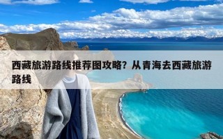 西藏旅游路线推荐图攻略？从青海去西藏旅游路线