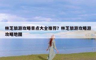 林芝旅游攻略景点大全推荐？林芝旅游攻略游攻略地图
