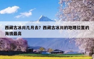 西藏古冰川几月去？西藏古冰川的地理位置的海拔最高