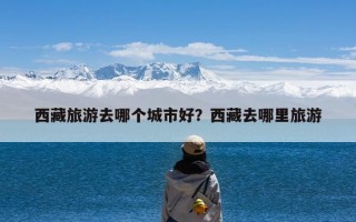 西藏旅游去哪个城市好？西藏去哪里旅游