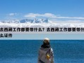 去西藏工作都要带什么？去西藏工作都要带什么证件