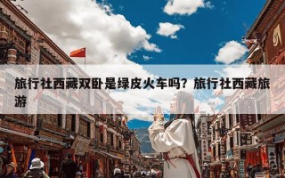 旅行社西藏双卧是绿皮火车吗？旅行社西藏旅游