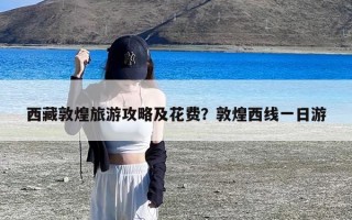 西藏敦煌旅游攻略及花费？敦煌西线一日游