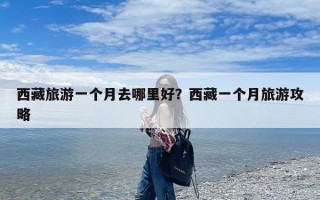 西藏旅游一个月去哪里好？西藏一个月旅游攻略