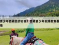 青少年西藏旅游方案？西藏青少年实践教育基地