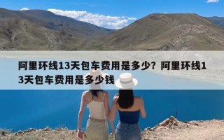 阿里环线13天包车费用是多少？阿里环线13天包车费用是多少钱