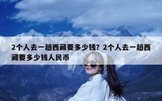 2个人去一趟西藏要多少钱？2个人去一趟西藏要多少钱人民币