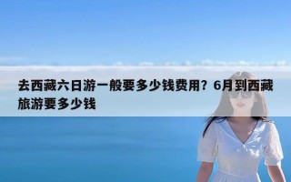 去西藏六日游一般要多少钱费用？6月到西藏旅游要多少钱
