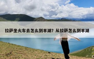 拉萨坐火车去怎么到羊湖？从拉萨怎么到羊湖