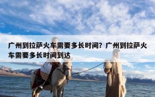广州到拉萨火车需要多长时间？广州到拉萨火车需要多长时间到达