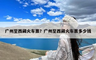 广州至西藏火车票？广州至西藏火车票多少钱