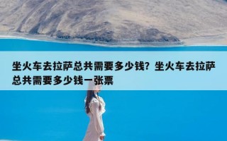 坐火车去拉萨总共需要多少钱？坐火车去拉萨总共需要多少钱一张票