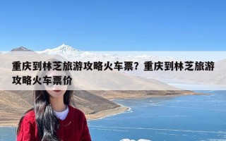 重庆到林芝旅游攻略火车票？重庆到林芝旅游攻略火车票价