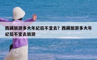 西藏旅游多大年纪后不宜去？西藏旅游多大年纪后不宜去旅游