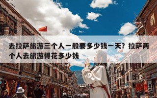 去拉萨旅游三个人一般要多少钱一天？拉萨两个人去旅游得花多少钱