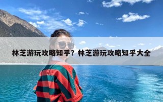 林芝游玩攻略知乎？林芝游玩攻略知乎大全