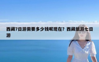 西藏7日游需要多少钱呢现在？西藏旅游七日游