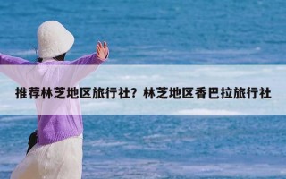 推荐林芝地区旅行社？林芝地区香巴拉旅行社