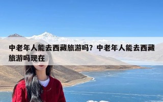 中老年人能去西藏旅游吗？中老年人能去西藏旅游吗现在