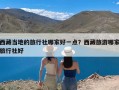 西藏当地的旅行社哪家好一点？西藏旅游哪家旅行社好
