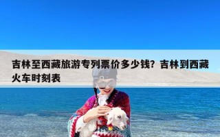 吉林至西藏旅游专列票价多少钱？吉林到西藏火车时刻表