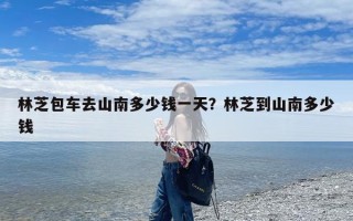 林芝包车去山南多少钱一天？林芝到山南多少钱