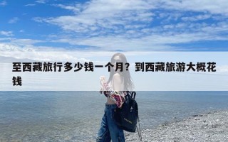 至西藏旅行多少钱一个月？到西藏旅游大概花钱