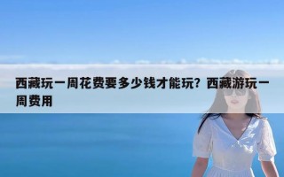 西藏玩一周花费要多少钱才能玩？西藏游玩一周费用