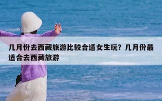 几月份去西藏旅游比较合适女生玩？几月份最适合去西藏旅游