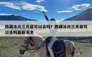 西藏冰川三月底可以去吗？西藏冰川三月底可以去吗最新消息