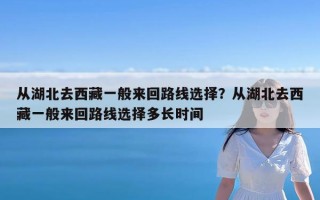 从湖北去西藏一般来回路线选择？从湖北去西藏一般来回路线选择多长时间