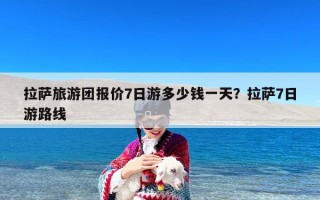 拉萨旅游团报价7日游多少钱一天？拉萨7日游路线