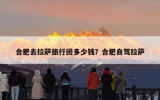 合肥去拉萨旅行团多少钱？合肥自驾拉萨