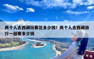两个人去西藏玩要花多少钱？两个人去西藏旅行一趟要多少钱