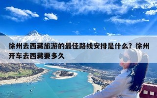 徐州去西藏旅游的最佳路线安排是什么？徐州开车去西藏要多久