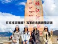 石家庄游西藏？石家庄去西藏旅游团