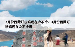 3月份西藏好玩吗现在冷不冷？3月份西藏好玩吗现在冷不冷呀