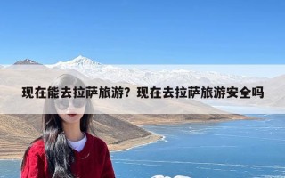 现在能去拉萨旅游？现在去拉萨旅游安全吗