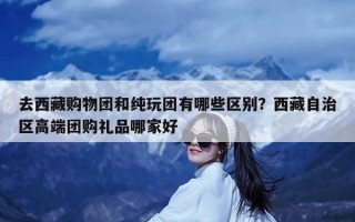 去西藏购物团和纯玩团有哪些区别？西藏自治区高端团购礼品哪家好