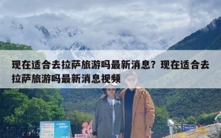 现在适合去拉萨旅游吗最新消息？现在适合去拉萨旅游吗最新消息视频