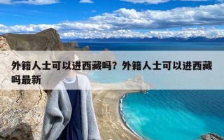 外籍人士可以进西藏吗？外籍人士可以进西藏吗最新