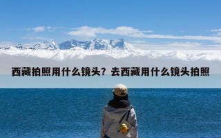 西藏拍照用什么镜头？去西藏用什么镜头拍照