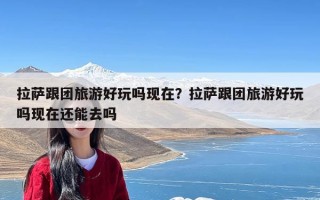 拉萨跟团旅游好玩吗现在？拉萨跟团旅游好玩吗现在还能去吗