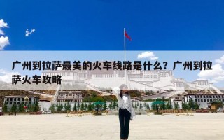 广州到拉萨最美的火车线路是什么？广州到拉萨火车攻略