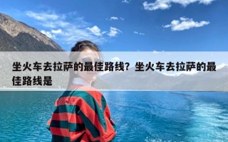 坐火车去拉萨的最佳路线？坐火车去拉萨的最佳路线是