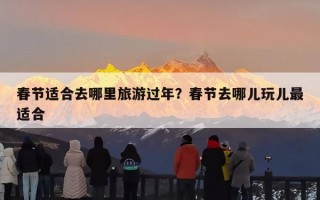 春节适合去哪里旅游过年？春节去哪儿玩儿最适合