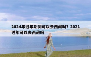 2024年过年期间可以去西藏吗？2021过年可以去西藏吗